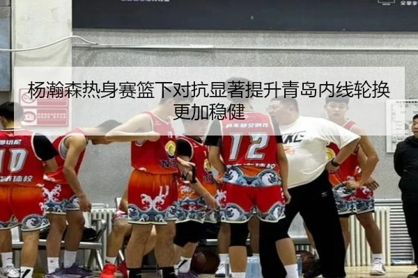 杨瀚森热身赛篮下对抗显著提升青岛内线轮换更加稳健
